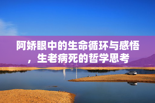 阿娇眼中的生命循环与感悟，生老病死的哲学思考