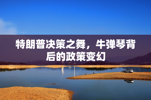 特朗普决策之舞，牛弹琴背后的政策变幻