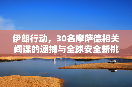 伊朗行动，30名摩萨德相关间谍的逮捕与全球安全新挑战