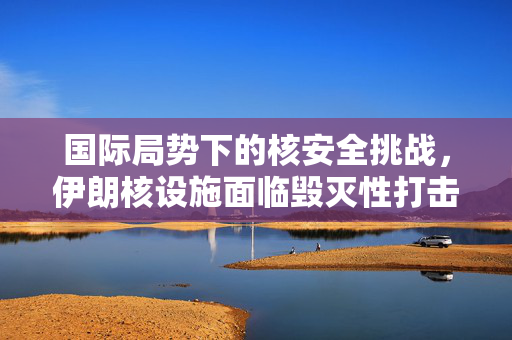 国际局势下的核安全挑战，伊朗核设施面临毁灭性打击的严峻考验