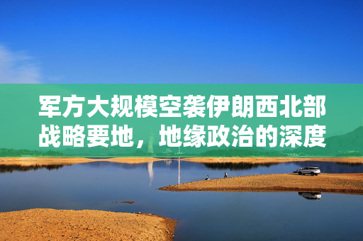 军方大规模空袭伊朗西北部战略要地，地缘政治的深度影响分析