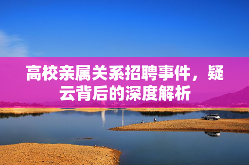 高校亲属关系招聘事件，疑云背后的深度解析