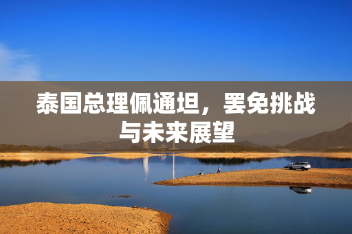 泰国总理佩通坦，罢免挑战与未来展望