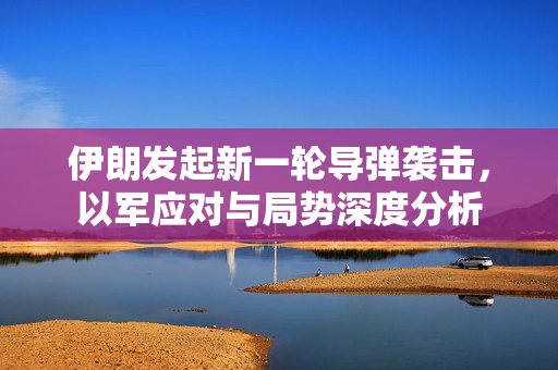 伊朗发起新一轮导弹袭击，以军应对与局势深度分析
