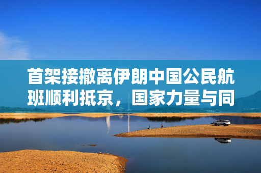 首架接撤离伊朗中国公民航班顺利抵京，国家力量与同胞情深