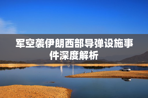 军空袭伊朗西部导弹设施事件深度解析