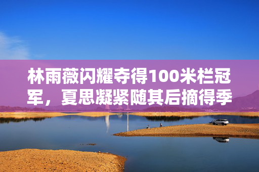 林雨薇闪耀夺得100米栏冠军，夏思凝紧随其后摘得季军荣誉