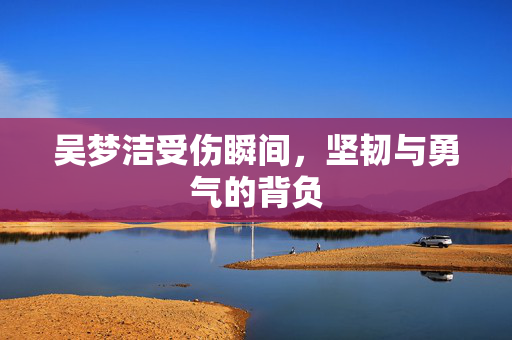 吴梦洁受伤瞬间，坚韧与勇气的背负