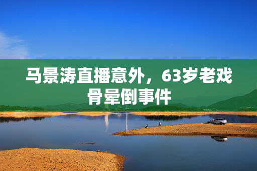 马景涛直播意外，63岁老戏骨晕倒事件