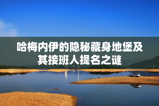 哈梅内伊的隐秘藏身地堡及其接班人提名之谜