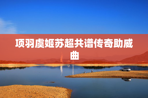 项羽虞姬苏超共谱传奇助威曲