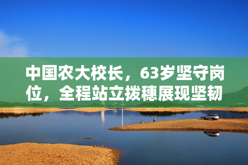 中国农大校长，63岁坚守岗位，全程站立拨穗展现坚韧与担当的14小时之旅