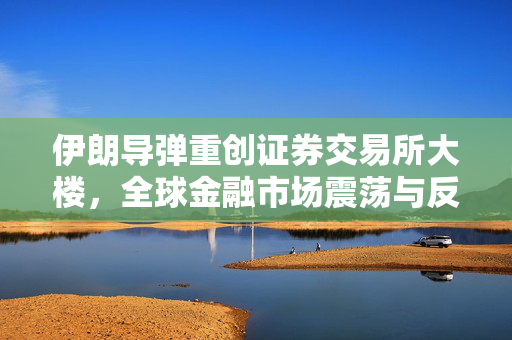 伊朗导弹重创证券交易所大楼，全球金融市场震荡与反思