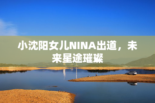 小沈阳女儿NINA出道，未来星途璀璨