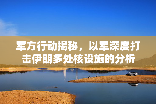 军方行动揭秘，以军深度打击伊朗多处核设施的分析