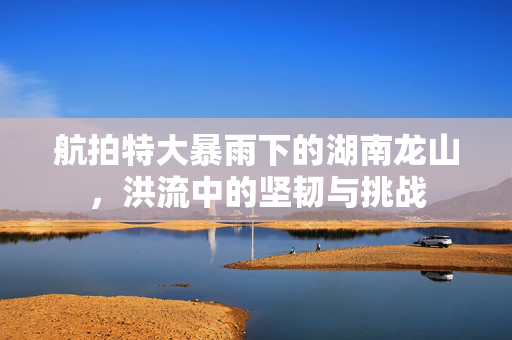 航拍特大暴雨下的湖南龙山，洪流中的坚韧与挑战