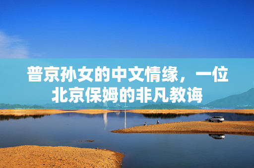 普京孙女的中文情缘，一位北京保姆的非凡教诲