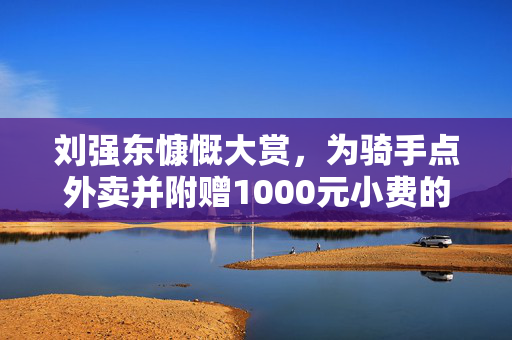 刘强东慷慨大赏，为骑手点外卖并附赠1000元小费的故事