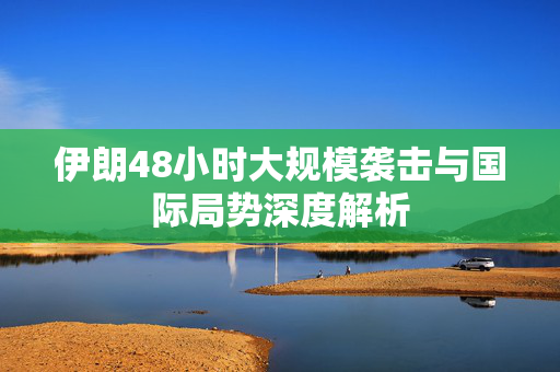 伊朗48小时大规模袭击与国际局势深度解析