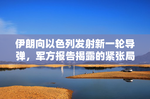 伊朗向以色列发射新一轮导弹，军方报告揭露的紧张局势