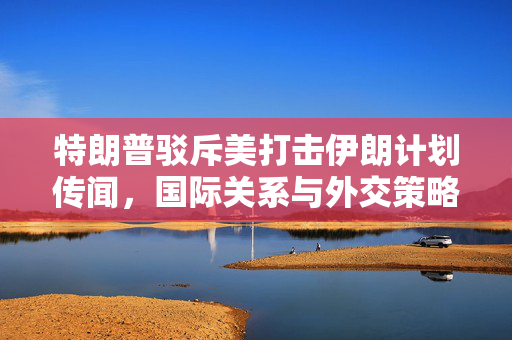 特朗普驳斥美打击伊朗计划传闻，国际关系与外交策略的深度解析