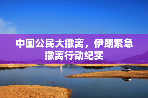 中国公民大撤离，伊朗紧急撤离行动纪实