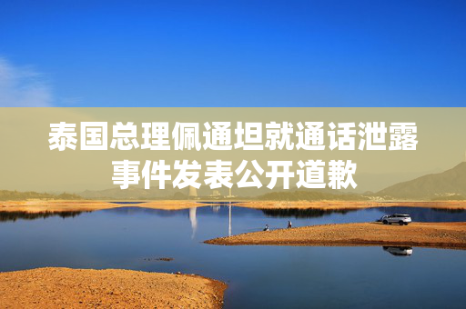 泰国总理佩通坦就通话泄露事件发表公开道歉