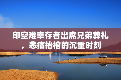印空难幸存者出席兄弟葬礼，悲痛抬棺的沉重时刻