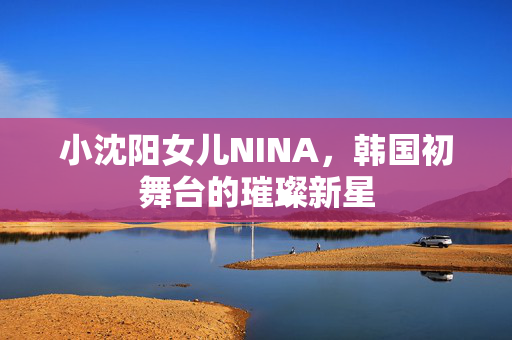 小沈阳女儿NINA，韩国初舞台的璀璨新星