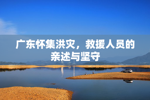 广东怀集洪灾，救援人员的亲述与坚守