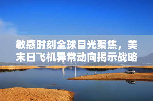 敏感时刻全球目光聚焦，美末日飞机异常动向揭示战略调整