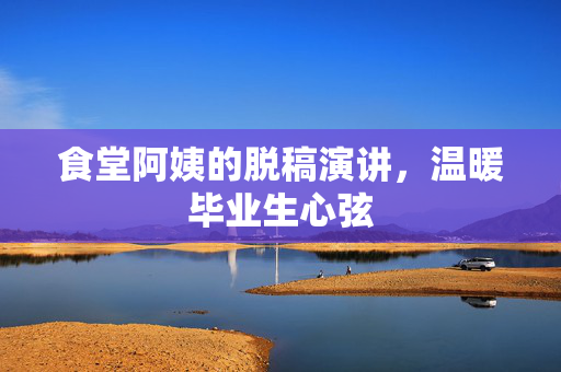 食堂阿姨的脱稿演讲，温暖毕业生心弦