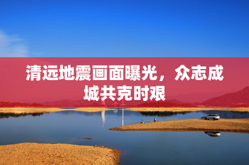 清远地震画面曝光，众志成城共克时艰