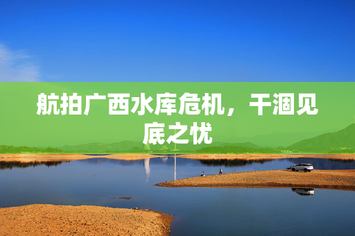 航拍广西水库危机，干涸见底之忧