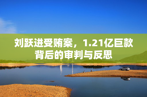 刘跃进受贿案，1.21亿巨款背后的审判与反思