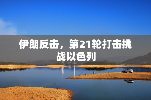 伊朗反击，第21轮打击挑战以色列