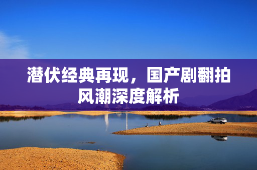 潜伏经典再现，国产剧翻拍风潮深度解析