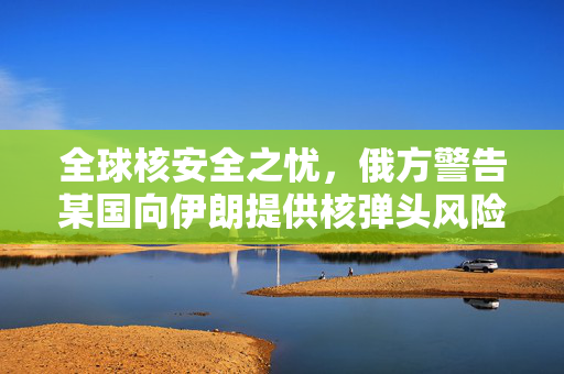 全球核安全之忧，俄方警告某国向伊朗提供核弹头风险分析