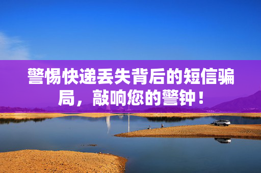 警惕快递丢失背后的短信骗局，敲响您的警钟！