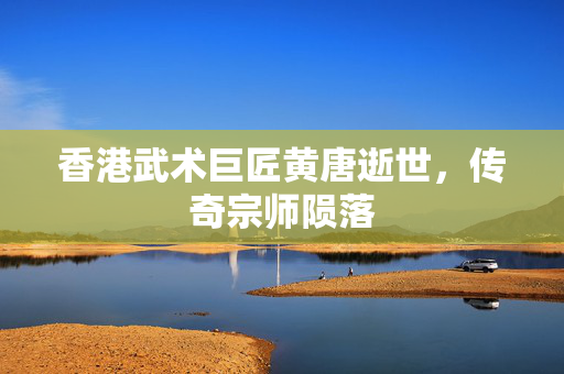 香港武术巨匠黄唐逝世，传奇宗师陨落