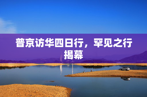 普京访华四日行，罕见之行揭幕