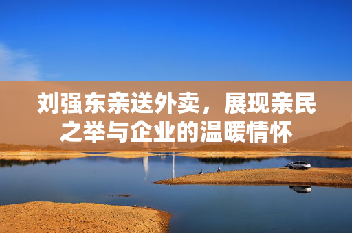 刘强东亲送外卖，展现亲民之举与企业的温暖情怀