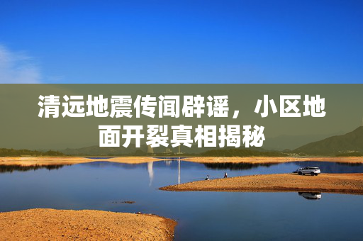 清远地震传闻辟谣，小区地面开裂真相揭秘