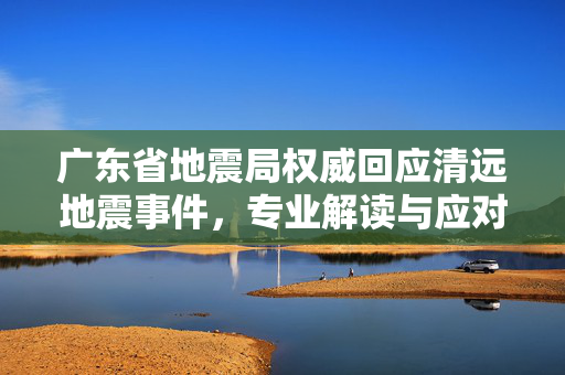 广东省地震局权威回应清远地震事件，专业解读与应对措施