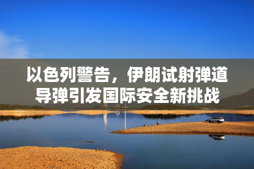 以色列警告，伊朗试射弹道导弹引发国际安全新挑战
