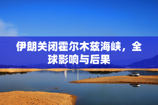 伊朗关闭霍尔木兹海峡，全球影响与后果