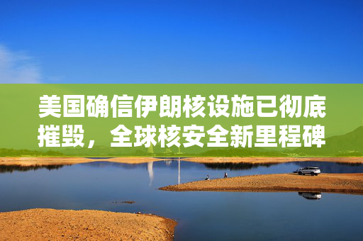 美国确信伊朗核设施已彻底摧毁，全球核安全新里程碑
