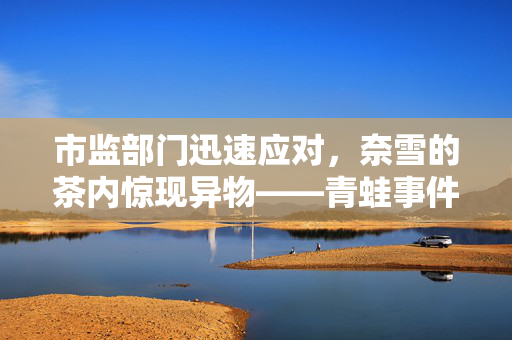 市监部门迅速应对，奈雪的茶内惊现异物——青蛙事件曝光