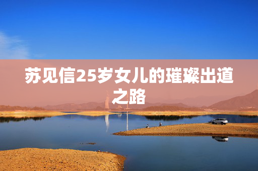 苏见信25岁女儿的璀璨出道之路