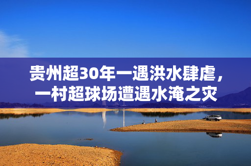 贵州超30年一遇洪水肆虐，一村超球场遭遇水淹之灾